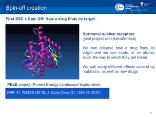 17
Spin-off creation
PELE project (Protein Energy Landscape Exploration)
NAR, 41, W322-8 (2013); J. Comp Chem 31, 1224-35 (2010)
Hormonal nuclear receptors
(joint project with AstraZeneca)
We can observe how a drug finds its
target and we can study, at an atomic
level, the way in which they get linked.
We can study different effects caused by
mutations, as well as new drugs.
First BSC’s Spin Off: How a drug finds its target
 