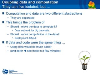 Coupling data and computation
They can live isolated, but …
Computation and data are two different abstractions
– They are separated
This brings the problem of
– Should I move the data to compute it?
• Does not work for big data sets
– Should I move computation to the data?
• Deployment difficult
If data and code were the same thing …
– Using data would be much easier
– (and safer  see more in a few minutes)
 