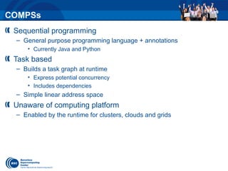 COMPSs
Sequential programming
– General purpose programming language + annotations
• Currently Java and Python
Task based
– Builds a task graph at runtime
• Express potential concurrency
• Includes dependencies
– Simple linear address space
Unaware of computing platform
– Enabled by the runtime for clusters, clouds and grids
 