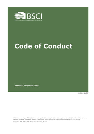 Code of Conduct




  Version 3, November 2009



                                                                                                                                       BSCI 2.3-11/09




All rights reserved. No part of this publication may be reproduced, translated, stored in a retrieval system, or transmitted, in any form or by any means,
electronic, mechanical, photocopying, recording or otherwise, be lent, re-sold, hired out or otherwise circulated without the FTA’s authority.

Copyright © 2009, 2009 by FTA – Foreign Trade Association, Brussels
 