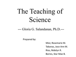 The Teaching of
Science
Prepared by:
Mier, Rosemarie M.
Tabanas, Joce Ann M.
Rios, Nidelyn R.
Borres, Star Mae B.
--- Gloria G. Salandanan, Ph.D.---
 