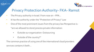 Privacy Protection Authority- FKA- Ramot
• The Privacy authority in Israel. From now on – PPA…
• It has the authority under the “Protection of Privacy” Law
• One of the most prominent issues from the privacy law Perspective is:
“are we allowed to store/ process private information:
• Outside our organization- Outsourcing
• Outside of the country?”
The common practice of using one of the international cloud providers
services contains it both…
 
