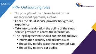 • The principles of the rule are based on risk
management approach, such as:
• Check the cloud service provider background,
experience
• Take into consideration the ability of the cloud
service provider to access the information
• The legal agreement should contain the follows:
• Information security and privacy issues
• The ability to fully erase the content of data
• The ability to carry out audits
PPA- Outsourcing rules
 