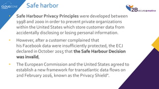 Safe harbor
• Safe Harbour Privacy Principles were developed between
1998 and 2000 in order to prevent private organizations
within the United States which store customer data from
accidentally disclosing or losing personal information.
• However, after a customer complained that
his Facebook data were insufficiently protected, the ECJ
declared in October 2015 that the Safe Harbour Decision
was invalid,
• The European Commission and the United States agreed to
establish a new framework for transatlantic data flows on
2nd February 2016, known as the Privacy Shield".
 