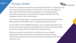 Privacy shield
• The Privacy Shield Frameworks were designed by the U.S. Department of
Commerce, and the European Commission, to provide companies on
both sides of the Atlantic with a mechanism to comply with data
protection requirements when transferring personal data from the
European Union to the United States.
• The Privacy Shield program, is administered by the InternationalTrade
Administration (ITA) within the U.S. Department of Commerce
• To join either Privacy Shield Framework, a U.S.-based organization will
be required to self-certify to the Department of Commerce and publicly
commit to comply with the Framework’s requirements.
• While joining the Privacy Shield is voluntary, once an eligible
organization makes the public commitment to comply with the
Framework’s requirements, the commitment will become enforceable
under U.S. law
 