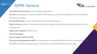GDPR- General
• IncreasedTerritorial Scope- extra-territorial applicability
• Penalties- organizations in breach of GDPR can be fined up to 4% of annual global turnover or €20 Million
(whichever is greater)
• Breach Notification- 72-hour notification for personal data breaches
• Right to Access-whether or not personal data concerning an individual is being processed, where and for
what purpose
• Right to be Forgotten -Data Erasure
• Privacy by Design
• Data Protection Officers (DPO)
• Data processing agreement (DPA) – an organization may need a DPA that will meet the requirements of
the GDPR, particularly if personal data is transferred outside the European EconomicArea.
 