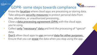 GDPR- some steps towards compliance
• Know the location where cloud apps are processing or storing data.
• Take adequate security measures to protect personal data from
loss, alteration, or unauthorized processing..
• Close a data processing agreement (DPA) with the cloud apps
you’re using.
• Collect only “necessary” data and limit the processing of “special”
data.
• Don’t allow cloud apps to use personal data for other purposes.
• Ensure that you can erase the data when you stop using the app. .
 