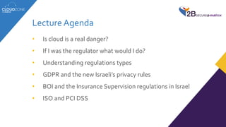 Lecture Agenda
• Is cloud is a real danger?
• If I was the regulator what would I do?
• Understanding regulations types
• GDPR and the new Israeli’s privacy rules
• BOI and the Insurance Supervision regulations in Israel
• ISO and PCI DSS
 