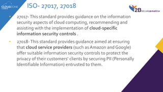 ISO- 27017, 27018
• 27017-This standard provides guidance on the information
security aspects of cloud computing, recommending and
assisting with the implementation of cloud-specific
information security controls .
• 27018-This standard provides guidance aimed at ensuring
that cloud service providers (such as Amazon and Google)
offer suitable information security controls to protect the
privacy of their customers’ clients by securing PII (Personally
Identifiable Information) entrusted to them.
 
