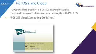 PCI DSS and Cloud
• PCI Council has published a unique manual to assist
merchants who uses cloud services to comply with PCI DSS
• “PCI DSS Cloud Computing Guidelines”
 