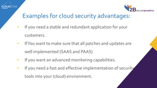 Examples for cloud security advantages:
• If you need a stable and redundant application for your
customers.
• IfYou want to make sure that all patches and updates are
well implemented (SAAS and PAAS)
• If you want an advanced monitoring capabilities.
• If you need a fast and effective implementation of security
tools into your (cloud) environment.
 