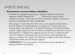 PARTE INICIAL Aumentamos nuestros hábitos saludables: El maestro preguntará al grupo por aquellos hábitos de salud que debemos realizar diariamente  (lavarnos la manos antes y después de comer,  hacer ejercicio físico de forma regular, sentarnos o caminar correctamente, dieta equilibrada). Gran grupo. A cada niño se le da un aro y tres yogures (representan buenos hábitos), e individualmente se colocan por toda la pista (los envases dentro de cada aro). A la señal del maestro, los alumnos deben  intentar coger yogures de los aros de los compañeros y llevarlos a su aro (sólo pueden ir cogiendo los yogures de uno en uno). Cuando pite de nuevo el maestro comprobaremos que alumnos se han quedado sin yogures y quienes han cogido más. Realizar el juego varias veces siempre empezando todos con los mismos yogures.  VARIANTE:  Poner una sanción a los alumnos que se queden sin yogures (Hábitos saludables) José Tomás Martínez 