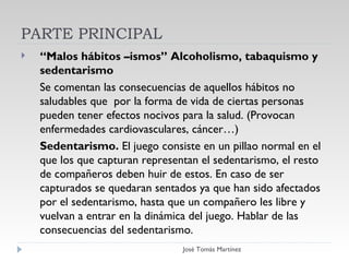 PARTE PRINCIPAL “ Malos hábitos –ismos” Alcoholismo, tabaquismo y sedentarismo Se comentan las consecuencias de aquellos hábitos no saludables que  por la forma de vida de ciertas personas pueden tener efectos nocivos para la salud. (Provocan enfermedades cardiovasculares, cáncer…) Sedentarismo.  El juego consiste en un pillao normal en el que los que capturan representan el sedentarismo, el resto de compañeros deben huir de estos. En caso de ser capturados se quedaran sentados ya que han sido afectados por el sedentarismo, hasta que un compañero les libre y vuelvan a entrar en la dinámica del juego. Hablar de las consecuencias del sedentarismo.  PARTE PRINCIPAL José Tomás Martínez 