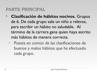 PARTE PRINCIPAL Clasificación de hábitos nocivos.  Grupos de 6. De cada grupo sale un niño a relevos, para escribir un hábito no saludable.  Al término de la carrera gana quien haya escrito más hábitos de manera correcta.  Puesta en común de las clasificaciones de buenos y malos hábitos que ha efectuado cada grupo.  PARTE PRINCIPAL José Tomás Martínez 