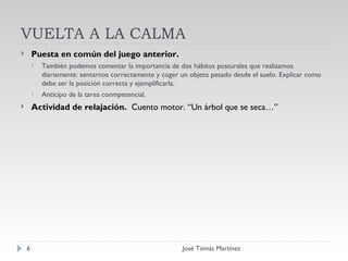 VUELTA A LA CALMA Puesta en común del juego anterior. También podemos comentar la importancia de dos hábitos posturales que realizamos diariamente: sentarnos correctamente y coger un objeto pesado desde el suelo. Explicar como debe ser la posición correcta y ejemplificarla. Anticipo de la tarea conmpetencial. Actividad de relajación.  Cuento motor. “Un árbol que se seca…” José Tomás Martínez 