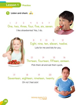 1 Listen and chant. 61
Eight, nine, ten, eleven, twelve.
	 8	 9	10	 11	 12
Lots for me and lots for you.
Thirteen, fourteen, fifteen, sixteen.
	13	 14	 15	16
Pick them all and eat them quick.
Seventeen, eighteen, nineteen, twenty.
	17	 18	 19	 20
Oh no! I feel sick!
Activity book
Page 45
One, two, three, four, five, six, seven.
	 1	 2	 3	 4	 5	6	 7
I like strawberries! Yes, I do.
Lesson 1 Practice
98
 