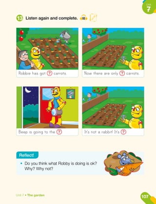 13 Listen again and complete. 66
Robbie has got ? carrots.
Beep is going to the ? .
Now there are only ? carrots.
It’s not a rabbit! It’s ? .
•	 Do you think what Robby is doing is ok?
Why? Why not?
Reflect!
107
Unit
7
Unit 7 • The garden
 