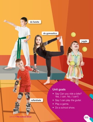 Unit goals
•	 Say Can you ride a bike?
Yes, I can. No, I can’t.
•	 Say I can play the guitar.
•	 Play a game.
•	 Do a school show.
juggle
do gymnastics
do karate
rollerblade
Unit 8 • The school show
111
 