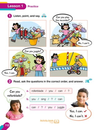1
2
Listen, point, and say. 70
Read, ask the questions in the correct order, and answer.
Activity book
Page 51
Practice
Lesson 1
a.	 rollerblade / you / can / ?
b.	 you / sing / ? / can
c.	 can / ? / you / juggle
Can you
rollerblade?
Yes, I can.
No, I can’t.
Can you juggle?
Yes, I can.
Can you play
the recorder?
No, I can't.
112
 