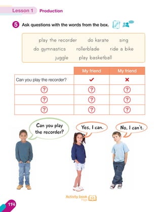 Production
5 Ask questions with the words from the box.
Lesson 1
Activity book
Page 53
play the recorder do karate sing
do gymnastics rollerblade ride a bike
juggle play basketball
My friend My friend
Can you play the recorder?
? ? ?
? ? ?
? ? ?
Can you play
the recorder?
Yes, I can. No, I can't.
114
 