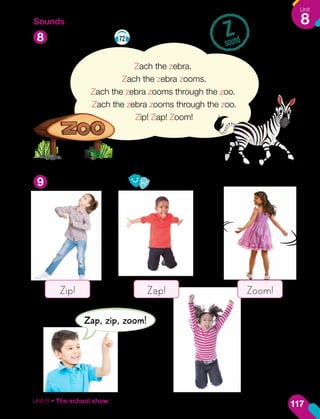 Sounds
Listen and say. 72
Say and role-play.
Z
sound
8
9
Zach the zebra.
Zach the zebra zooms.
Zach the zebra zooms through the zoo.
Zach the zebra zooms through the zoo.
Zip! Zap! Zoom!
Zap, zip, zoom!
Zip! Zap! Zoom!
117
Unit
8
Unit 8 • The school show
 