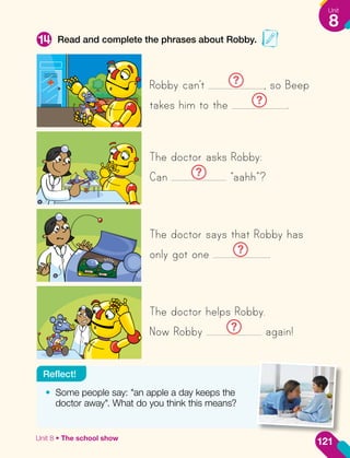 Read and complete the phrases about Robby.
14
Robby can’t ? , so Beep
takes him to the ? .
The doctor asks Robby:
Can ? “aahh”?
The doctor says that Robby has
only got one ? .
The doctor helps Robby.
Now Robby ? again!
•	 Some people say: "an apple a day keeps the
doctor away". What do you think this means?
Reflect!
121
Unit
8
Unit 8 • The school show
 