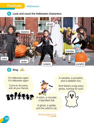 Activity book
Page 58
It's Halloween again,
it's Halloween again.
Come to the party,
with all your friends.
A witch, a monster,
a big black bat.
A ghost, a spider,
and the witch’s cat.
A vampire, a pumpkin,
and a skeleton too.
And there's a big scary
ghost, coming for you!!
126
Festivals Halloween
4
5
Look and count the Halloween characters.
Sing. 77
witch
ghost
spider
vampire pumpkin
skeleton
monster
 