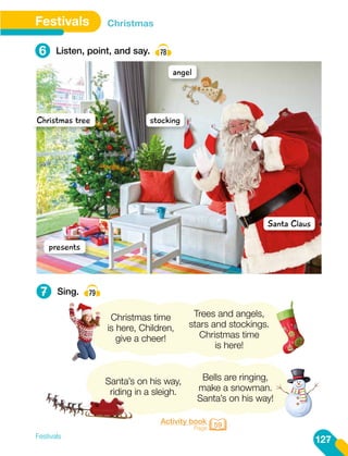 Santa’s on his way,
riding in a sleigh.
Bells are ringing,
make a snowman.
Santa’s on his way!
angel
stocking
Santa Claus
Christmas tree
presents
Trees and angels,
stars and stockings.
Christmas time
is here!
Christmas time
is here, Children,
give a cheer!
Festivals
127
Festivals Christmas
6
7
Listen, point, and say. 78
Sing. 79
Activity book
Page 59
 