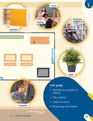 Activity book
Page 8
Unit goals
•	 Describe the position of
objects.
•	 Play a game.
•	 Listen to a story.
•	 Sing songs and chants.
cupboard
teacher
board
bookcase
plant
computer
Unit
1
Unit 1 • Time for school!
13
 