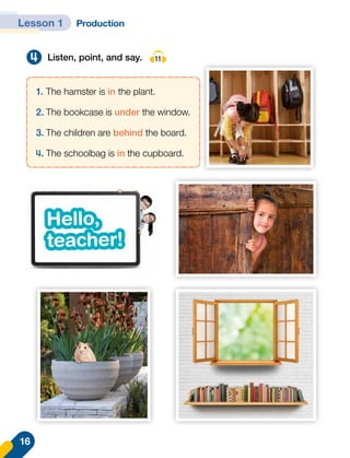4 Listen, point, and say. 11
1.	The hamster is in the plant.
2.	The bookcase is under the window.
3.	The children are behind the board.
4.	The schoolbag is in the cupboard.
Hello,
teacher!
Hello,
teacher!
16
Lesson 1 Production
 