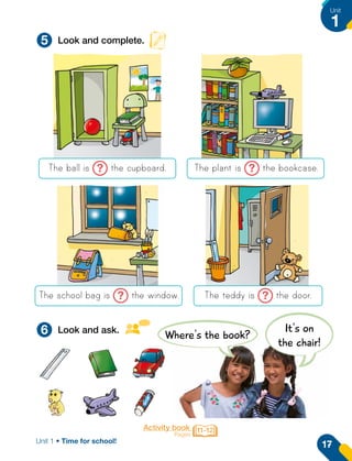 Activity book
Pages
11-12
5
6
Look and complete.
Look and ask.
The ball is ? the cupboard.
The school bag is ? the window.
The plant is ? the bookcase.
The teddy is ? the door.
Where's the book?
It's on
the chair!
17
Unit
1
Unit 1 • Time for school!
 