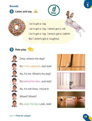 8
9
Listen and say. 12
Role-play.
d
sound
Dad’s got a dog.
Dad’s got a dog. Diana’s got a doll.
Dad’s got a dog. Danny’s got a dolphin.
But Darren’s got a doughnut.
Drew, where’s the dog?
It’s in the cupboard. Just look!
No, it’s not. Where’s the dog?
It’s behind the door. Just look!
No, it’s not! Drew, I found it!
Where? Where?
It’s under the bed. Look, look!
Sounds
19
Unit
1
Unit 1 • Time for school!
 