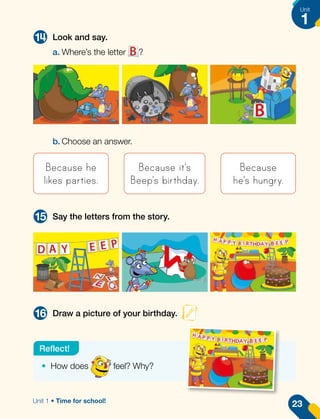 14
15
16
Look and say.
Say the letters from the story.
Draw a picture of your birthday.
a.	Where’s the letter ?
b.	Choose an answer.
Because he
likes parties.
Because it's
Beep's birthday.
Because
he's hungry.
•	 How does feel? Why?
Reflect!
23
Unit
1
Unit 1 • Time for school!
 