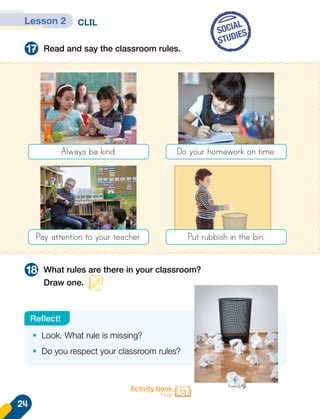 CLIL
Read and say the classroom rules.
What rules are there in your classroom?
Draw one.
17
18
SOCIAL
STUDIES
•	 Look. What rule is missing?
•	 Do you respect your classroom rules?
Reflect!
Always be kind.
Pay attention to your teacher.
Do your homework on time.
Put rubbish in the bin.
Activity book
Page 13
Lesson 2
24
 