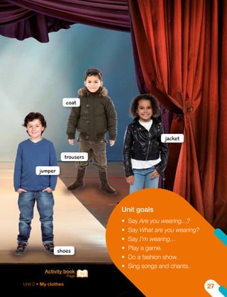 Activity book
Page 14
jacket
coat
jumper
trousers
shoes
Unit goals
•	 Say Are you wearing…?
•	 Say What are you wearing?
•	 Say I'm wearing…
•	 Play a game.
•	 Do a fashion show.
•	 Sing songs and chants.
Unit 2 • My clothes
27
 