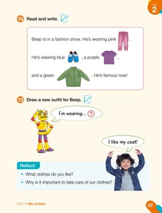 14
15
Read and write.
Draw a new outfit for Beep.
I'm wearing… ?
Beep is in a fashion show. He’s wearing pink .
He’s wearing blue , a purple ,
and a green . He’s famous now!
•	 What clothes do you like?
•	 Why is it important to take care of our clothes?
Reflect!
I like my coat!
37
Unit
2
Unit 2 • My clothes
 