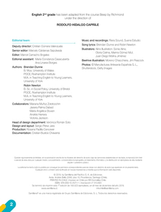 English 2nd
grade has been adapted from the course Beep by Richmond
under the direction of
RODOLFO HIDALGO CAPRILE
Editorial team:
Deputy director: Cristian Gúmera Valenzuela
Senior editor: Marcelo Cárdenas Sepúlveda
Editor: Manoli Camacho Ángeles
Editorial assistant:	 María Constanza Casacuberta
	 Ana Linares Borges
Authors:	 Brendan Dunne
	 B. Mus. University of Wales
	 PGCE,	Roehampton Institute
	 M.A. in Teaching English to Young Learners,
	 University of York
	 Robin Newton
	 B. Sc. in Social Policy, University of Bristol
	 PGCE, Roehampton Institute
	 M.A. in Teaching English to Young Learners,
	 University of York
Collaborators: Mariana Muñoz Zolotoochin
	 Javiera Palma Dabed
	 María Angélica Stuven
	 Andrés Herrera
	 Victoria Jackson
Head of design department: Verónica Román Soto
Design and layout: Sergio Pérez Jara
Production: Rosana Padilla Cencever
Documentation: Cristian Bustos Chavarría
Music and recordings: Riera Sound, Suena Estudio
Song lyrics: Brendan Dunne and Robin Newton
Illustrators: Alins Illustration: Sonia Alins;
	 Gloria Celma, Marina Gómez Mut,
	 Juan Diego Molina Jiménez
Beehive illustration: Moreno Chiacchiera, Jim Peacock
Photos: © Manufacturas Artesanía Española S. L.,
Shutterstock, Getty Images
Quedan rigurosamente prohibidas, sin la autorización escrita de los titulares del derecho de autor, bajo las sanciones establecidas en las leyes, la reproducción total
o parcial de esta obra por cualquier medio o procedimiento, comprendidos la reprografía y el tratamiento informático, y la distribución en ejemplares de ella mediante
alquiler o préstamo público.
La editorial ha hecho todo lo posible por conseguir los permisos correspondientes para las obras con derecho de autor que aparecen en el presente texto.
Cualquier error u omisión será rectificado en futuras impresiones a medida que la información esté disponible.
© 2019, by Santillana del Pacífico S. A. de Ediciones.
Avda. Andrés Bello 2299, piso 10, Providencia, Santiago (Chile).
PRINTED IN CHILE. Impreso en Chile por RR Donnelley Chile.
ISBN: 978-956-15-3471-1 – Inscripción nº 310.683
Se terminó de imprimir esta 1ª edición de 193.523 ejemplares, en el mes de diciembre del año 2019.
			www.santillana.cl 		 infochile@santillana.com
Santillana®
es una marca registrada de Grupo Santillana de Ediciones, S. L. Todos los derechos reservados.
2
 