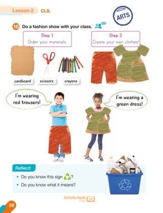 Do a fashion show with your class.
16
ARTS
Step 1
Order your materials.
Lesson 2 CLIL
cardboard scissors crayons
Step 2
Create your own clothes!
•	 Do you know this sign ?
•	 Do you know what it means?
Reflect!
I'm wearing
red trousers!
I'm wearing a
green dress!
38
Activity book
Page 19
 