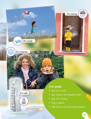 Activity book
Page 20
Unit goals
•	 Say Is it cold?
•	 Say What’s the weather like?
•	 Say It’s raining…
•	 Play a game.
•	 Talk about your favourite season.
It's snowing.
It's cold.
It's windy.
It's raining.
Unit 3 • The weather
41
 