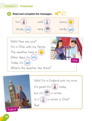 Lesson 1 Production
5 Read and complete the messages.
hot 	cold 	sunny
cloudy 	rainy 	windy
Hello! How are you?
I'm in Chile with my family.
The weather here is .
Other days it's .
Today it's .
What’s the weather like there?
Hello! I'm in England with my mum.
It's great! It's today,
but it's in winter.
Is it in winter in Chile?
Bye!
Chile
England
44
 