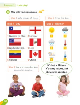 Lesson 1 Let's play!
8 Play with your classmates.
Step 1 Make groups of three.
Step 3 Say and remember your
classmate’s weather.
Step 2 Throw the dice.
It's hot in Ottawa,
it's windy in Lima, and
it's cold in Santiago.
Dice 1 - City Dice 2 - Weather
1 Santiago de Chile 2 London
3 Washington D.C. 4 Lima
5 Caracas 6 Ottawa
1
3
5
2
4
6
46
 