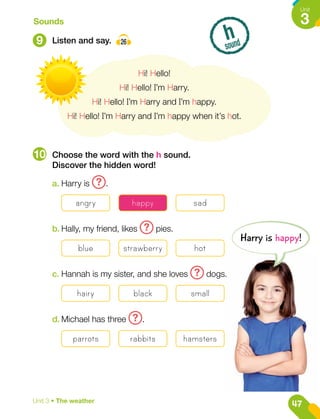 9
10
Listen and say. 26
Choose the word with the h sound.
Discover the hidden word!
Sounds
h
sound
Hi! Hello!
Hi! Hello! I’m Harry.
Hi! Hello! I’m Harry and I’m happy.
Hi! Hello! I’m Harry and I’m happy when it’s hot.
a.	Harry is ? .
angry happy sad
b.	Hally, my friend, likes ? pies.
blue strawberry hot
c.	Hannah is my sister, and she loves ? dogs.
hairy black small
d.	Michael has three ? .
parrots rabbits hamsters
Harry is happy!
47
Unit
3
Unit 3 • The weather
 