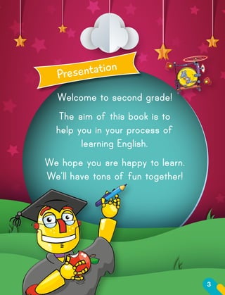 Welcome to second grade!
The aim of this book is to
help you in your process of
learning English.
We hope you are happy to learn.
We’ll have tons of fun together!
Presentation
3
 