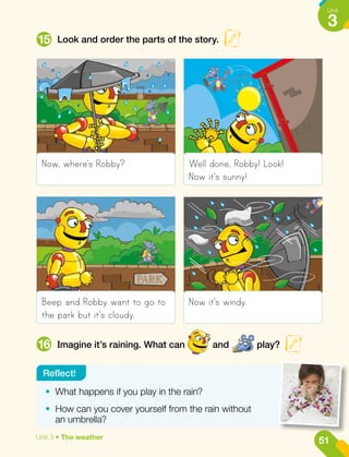 Look and order the parts of the story.
Imagine it’s raining. What can and play?
15
16
Now, where's Robby?
Beep and Robby want to go to
the park but it's cloudy.
Well done, Robby! Look!
Now it's sunny!
Now it's windy.
•	 What happens if you play in the rain?
•	 How can you cover yourself from the rain without
an umbrella?
Reflect!
51
Unit
3
Unit 3 • The weather
 
