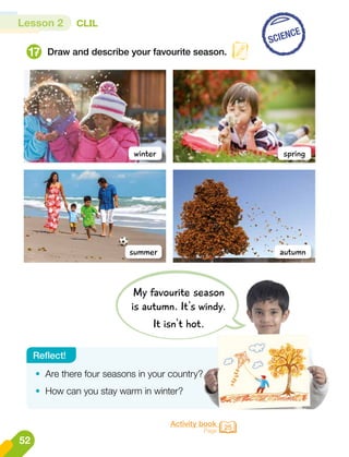 Lesson 2 CLIL
Draw and describe your favourite season.
17
winter
summer
spring
autumn
SCIENCE
Activity book
Page 25
•	 Are there four seasons in your country?
•	 How can you stay warm in winter?
Reflect!
My favourite season
is autumn. It's windy.
It isn't hot.
52
 