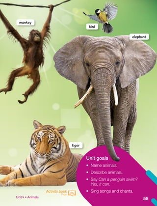 Unit goals
•	 Name animals.
•	 Describe animals.
•	 Say Can a penguin swim?
Yes, it can.
•	 Sing songs and chants.
Activity book
Page 26
monkey
elephant
tiger
bird
55
Unit • Animals
 