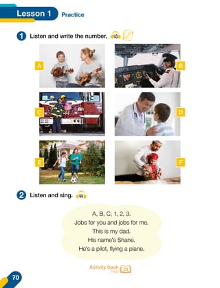 Lesson 1 Practice
1
2
Listen and write the number. 43
Listen and sing. 44
A, B, C, 1, 2, 3.
Jobs for you and jobs for me.
This is my dad.
His name's Shane.
He's a pilot, flying a plane.
Activity book
Page 33
A B
C D
E F
70
 