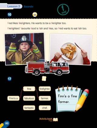 Lesson 2 Sounds
Listen and say. 48
Make a tongue twister.
f
sound
16
17
Fred likes firefighters. He wants to be a firefighter too.
Firefighters' favourite food is fish and fries, so Fred wants to eat fish too.
Finn's a
fine
fabulous
fantastic
firefighter.
farmer.
chef.
Activity book
Page 37
Finn's a fine
farmer.
80
 