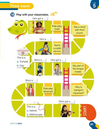 Say a word
with the f
sound.
Say part of
the tongue
twister.
Why is
transport
important?
Role-play:
Musician!
Name
a public
service.
This is a:
a. Trumpet.
b. Cap.
This is a:
a. Helmet.
b. Stethoscope.
Role-play:
Chef!
Think back!
18 Play with your classmates.
He's got a …
He's a …
He's got a …
She's a …
She's a …
She's got a …
81
Unit
5
Unit 5 • Jobs
 