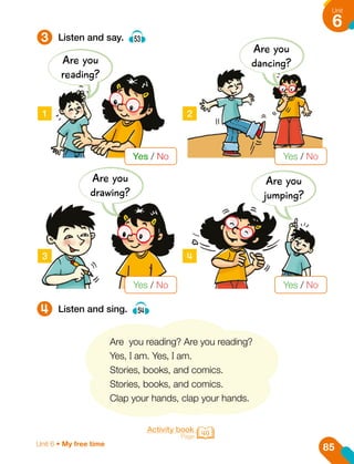 1 2
3 4
3
4
Listen and say. 53
Listen and sing. 54
Are you reading? Are you reading?
Yes, I am. Yes, I am.
Stories, books, and comics.
Stories, books, and comics.
Clap your hands, clap your hands.
Activity book
Page 40
Are you
reading?
Are you
dancing?
Are you
jumping?
Are you
drawing?
Yes / No
Yes / No
Yes / No
Yes / No
85
Unit
6
Unit 6 • My free time
 